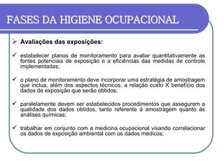 FASES DA HIGIENE OCUPACIONAL
 Avaliações das exposições:
 estabelecer planos de monitoramento para avaliar quantitativamente as
fontes potenciais de exposição e a eficiências das medidas de controle
implementadas;
 o plano de monitoramento deve incorporar uma estratégia de amostragem
que inclua, além dos aspectos técnicos, a relação custo X benefício dos
dados de exposição que serão obtidos;
 paralelamente devem ser estabelecidos procedimentos que assegurem a
qualidade dos dados obtidos, tanto referente à amostragem quanto ás
análises químicas;
 trabalhar em conjunto com a medicina ocupacional visando correlacionar
os dados de exposição ambiental com os dados médicos;
 