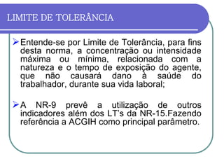 Entende-se por Limite de Tolerância, para fins
desta norma, a concentração ou intensidade
máxima ou mínima, relacionada com a
natureza e o tempo de exposição do agente,
que não causará dano à saúde do
trabalhador, durante sua vida laboral;
A NR-9 prevê a utilização de outros
indicadores além dos LT’s da NR-15.Fazendo
referência a ACGIH como principal parâmetro.
LIMITE DE TOLERÂNCIA
 