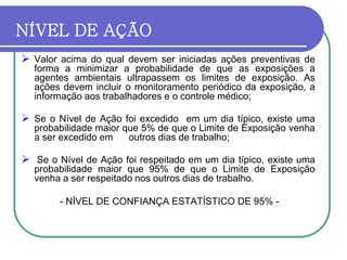NÍVEL DE AÇÃO
 Valor acima do qual devem ser iniciadas ações preventivas de
forma a minimizar a probabilidade de que as exposições a
agentes ambientais ultrapassem os limites de exposição. As
ações devem incluir o monitoramento periódico da exposição, a
informação aos trabalhadores e o controle médico;
 Se o Nível de Ação foi excedido em um dia típico, existe uma
probabilidade maior que 5% de que o Limite de Exposição venha
a ser excedido em outros dias de trabalho;
 Se o Nível de Ação foi respeitado em um dia típico, existe uma
probabilidade maior que 95% de que o Limite de Exposição
venha a ser respeitado nos outros dias de trabalho.
- NÍVEL DE CONFIANÇA ESTATÍSTICO DE 95% -
 