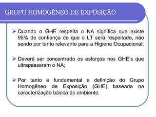 GRUPO HOMOGÊNEO DE EXPOSIÇÃO
 Quando o GHE respeita o NA significa que existe
95% de confiança de que o LT será respeitado, não
sendo por tanto relevante para a Higiene Ocupacional;
 Deverá ser concentrado os esforços nos GHE’s que
ultrapassaram o NA;
 Por tanto é fundamental a definição do Grupo
Homogêneo de Exposição (GHE) baseada na
caracterização básica do ambiente.
 
