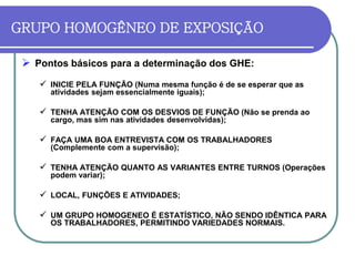 GRUPO HOMOGÊNEO DE EXPOSIÇÃO
 Pontos básicos para a determinação dos GHE:
 INICIE PELA FUNÇÃO (Numa mesma função é de se esperar que as
atividades sejam essencialmente iguais);
 TENHA ATENÇÃO COM OS DESVIOS DE FUNÇÃO (Não se prenda ao
cargo, mas sim nas atividades desenvolvidas);
 FAÇA UMA BOA ENTREVISTA COM OS TRABALHADORES
(Complemente com a supervisão);
 TENHA ATENÇÃO QUANTO AS VARIANTES ENTRE TURNOS (Operações
podem variar);
 LOCAL, FUNÇÕES E ATIVIDADES;
 UM GRUPO HOMOGENEO É ESTATÍSTICO, NÃO SENDO IDÊNTICA PARA
OS TRABALHADORES, PERMITINDO VARIEDADES NORMAIS.
 