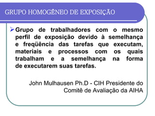 GRUPO HOMOGÊNEO DE EXPOSIÇÃO
Grupo de trabalhadores com o mesmo
perfil de exposição devido à semelhança
e freqüência das tarefas que executam,
materiais e processos com os quais
trabalham e a semelhança na forma
de executarem suas tarefas.
John Mulhausen Ph.D - CIH Presidente do
Comitê de Avaliação da AIHA
 