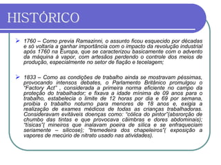 HISTÓRICO
 1760 – Como previa Ramazinni, o assunto ficou esquecido por décadas
e só voltaria a ganhar importância com o impacto da revolução industrial
após 1760 na Europa, que se caracterizou basicamente com o advento
da máquina à vapor, com artesãos perdendo o controle dos meios de
produção, especialmente no setor de fiação e tecelagem;
 1833 – Como as condições de trabalho ainda se mostravam péssimas,
provocando intensos debates, o Parlamento Britânico promulgou o
“Factory Act” , considerada a primeira norma eficiente no campo da
proteção do trabalhador; e fixava a idade mínima de 09 anos para o
trabalho, estabelecia o limite de 12 horas por dia e 69 por semana,
proibia o trabalho noturno para menores de 18 anos e, exigia a
realização de exames médicos de todas as crianças trabalhadoras.
Consideravam evitáveis doenças como: “cólica do pintor”(absrorção de
chumbo das tintas e que provocava cãimbras e dores abdominais);
“tísicas”( mineiros que inalavam poeira de sílica e se enfraqueciam
seriamente – silicose); “tremedeira dos chapeleiros”( exposição a
vapores de mecúrio de nitrato usado nas atividades).
 