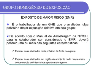 GRUPO HOMOGÊNEO DE EXPOSIÇÃO
EXPOSTO DE MAIOR RISCO (EMR)
 É o trabalhador de um GHE que o avaliador julga
possuir a maior exposição relativa em seu grupo;
De acordo com o Manual de Amostragem da NIOSH,
para o colaborador ser considerado o EMR, deverá
possuir uma ou mais das seguintes características:
 Exercer suas atividades mais próximo da fonte do agente;
 Exercer suas atividades em região do ambiente onde ocorre maior
concentração ou intensidade aparente do agente.
 