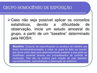 GRUPO HOMOGÊNEO DE EXPOSIÇÃO
Caso não seja possível aplicar os conceitos
estatísticos, devido a dificuldade de
observação, inicie um estudo amostral do
grupo, a partir de um “baseline” determinado
pela NIOSH;
Baseline: Conjunto de especificações ou produtos de trabalho que
foram formalmenterevisados e sobre os quais foi feito um acordo,
que serve como base para desenvolvimento posterior e que pode ser
modificado somente através dos procedimentos de controle de
mudanças. Três são os motivos para criação de uma baseline:
reprodutibilidade, rastreabilidade e elaboração de relatórios.
 