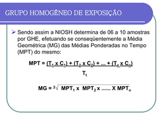 GRUPO HOMOGÊNEO DE EXPOSIÇÃO
 Sendo assim a NIOSH determina de 06 a 10 amostras
por GHE, efetuando se conseqüentemente a Média
Geométrica (MG) das Médias Ponderadas no Tempo
(MPT) do mesmo:
MPT = (T1 x C1) + (T2 x C2) + ... + (Tn x Cn)
Tt
MG = 2√ MPT1 x MPT2 x ...... X MPTn
 