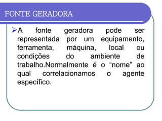 FONTE GERADORA
A fonte geradora pode ser
representada por um equipamento,
ferramenta, máquina, local ou
condições do ambiente de
trabalho.Normalmente é o “nome” ao
qual correlacionamos o agente
específico.
 