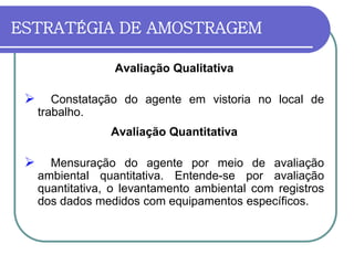 ESTRATÉGIA DE AMOSTRAGEM
Avaliação Qualitativa
 Constatação do agente em vistoria no local de
trabalho.
Avaliação Quantitativa
 Mensuração do agente por meio de avaliação
ambiental quantitativa. Entende-se por avaliação
quantitativa, o levantamento ambiental com registros
dos dados medidos com equipamentos específicos.
 