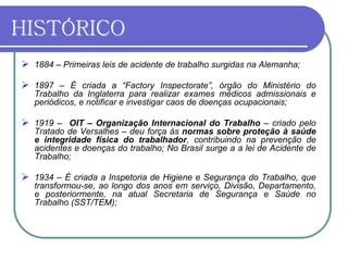 HISTÓRICO
 1884 – Primeiras leis de acidente de trabalho surgidas na Alemanha;
 1897 – É criada a “Factory Inspectorate”, órgão do Ministério do
Trabalho da Inglaterra para realizar exames médicos admissionais e
periódicos, e notificar e investigar caos de doenças ocupacionais;
 1919 – OIT – Organização Internacional do Trabalho – criado pelo
Tratado de Versalhes – deu força às normas sobre proteção à saúde
e integridade física do trabalhador, contribuindo na prevenção de
acidentes e doenças do trabalho; No Brasil surge a a lei de Acidente de
Trabalho;
 1934 – É criada a Inspetoria de Higiene e Segurança do Trabalho, que
transformou-se, ao longo dos anos em serviço, Divisão, Departamento,
e posteriormente, na atual Secretaria de Segurança e Saúde no
Trabalho (SST/TEM);
 