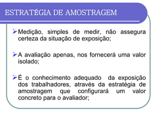 ESTRATÉGIA DE AMOSTRAGEM
Medição, simples de medir, não assegura
certeza da situação de exposição;
A avaliação apenas, nos fornecerá uma valor
isolado;
É o conhecimento adequado da exposição
dos trabalhadores, através da estratégia de
amostragem que configurará um valor
concreto para o avaliador;
 
