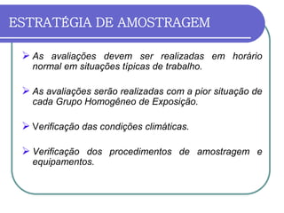 ESTRATÉGIA DE AMOSTRAGEM
 As avaliações devem ser realizadas em horário
normal em situações típicas de trabalho.
 As avaliações serão realizadas com a pior situação de
cada Grupo Homogêneo de Exposição.
 Verificação das condições climáticas.
 Verificação dos procedimentos de amostragem e
equipamentos.
 