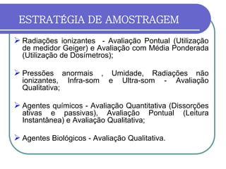 ESTRATÉGIA DE AMOSTRAGEM
 Radiações ionizantes - Avaliação Pontual (Utilização
de medidor Geiger) e Avaliação com Média Ponderada
(Utilização de Dosímetros);
 Pressões anormais , Umidade, Radiações não
ionizantes, Infra-som e Ultra-som - Avaliação
Qualitativa;
 Agentes químicos - Avaliação Quantitativa (Dissorções
ativas e passivas), Avaliação Pontual (Leitura
Instantânea) e Avaliação Qualitativa;
 Agentes Biológicos - Avaliação Qualitativa.
 