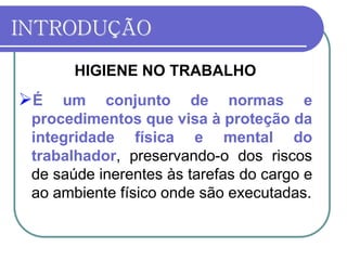 INTRODUÇÃO
HIGIENE NO TRABALHO
É um conjunto de normas e
procedimentos que visa à proteção da
integridade física e mental do
trabalhador, preservando-o dos riscos
de saúde inerentes às tarefas do cargo e
ao ambiente físico onde são executadas.
 