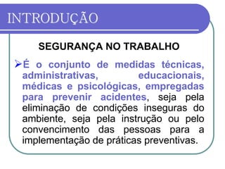 INTRODUÇÃO
SEGURANÇA NO TRABALHO
É o conjunto de medidas técnicas,
administrativas, educacionais,
médicas e psicológicas, empregadas
para prevenir acidentes, seja pela
eliminação de condições inseguras do
ambiente, seja pela instrução ou pelo
convencimento das pessoas para a
implementação de práticas preventivas.
 