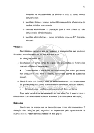 12
fornecido na impossibilidade de eliminar o ruído ou como medida
complementar;
Medidas médicas – exames audiométricos periódicos, afastamento do
local de trabalho, revezamento;
Medidas educacionais – orientação para o uso correto do EPI,
campanha de conscientização;
Medidas administrativas – tornar obrigatório o uso do EPI (controlar
seu uso).
Vibrações
Na indústria é comum o uso de máquinas e equipamentos que produzem
vibrações, as quais podem ser nocivas ao trabalhador.
As vibrações podem ser:
→ Localizadas (em certas partes do corpo) – são provocadas por ferramentas
manuais, elétricas e pneumáticas;
• Consequências – alterações neurovasculares nas mãos, problemas
nas articulações das mãos e braços; osteoporose (perda de substância
óssea);
→ Generalizadas (ou do corpo inteiro) – as lesões ocorrem com os operadores
de grandes máquinas, como os motoristas de caminhões, ônibus e tratores;
• Consequências – Lesões na coluna vertebral; dores lombares.
Para evitar ou diminuir as consequências das vibrações é recomendado o
revezamento dos trabalhadores expostos aos riscos (menor tempo de exposição).
Radiações
São formas de energia que se transmitem por ondas eletromagnéticas. A
absorção das radiações pelo organismo é responsável pelo aparecimento de
diversas lesões. Podem ser classificadas em dois grupos:
 