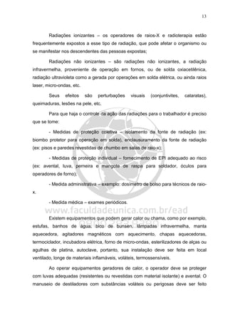 13
Radiações ionizantes – os operadores de raios-X e radioterapia estão
frequentemente expostos a esse tipo de radiação, que pode afetar o organismo ou
se manifestar nos descendentes das pessoas expostas;
Radiações não ionizantes – são radiações não ionizantes, a radiação
infravermelha, proveniente de operação em fornos, ou de solda oxiacetilênica,
radiação ultravioleta como a gerada por operações em solda elétrica, ou ainda raios
laser, micro-ondas, etc.
Seus efeitos são perturbações visuais (conjuntivites, cataratas),
queimaduras, lesões na pele, etc.
Para que haja o controle da ação das radiações para o trabalhador é preciso
que se tome:
- Medidas de proteção coletiva – isolamento da fonte de radiação (ex:
biombo protetor para operação em solda), enclausuramento da fonte de radiação
(ex: pisos e paredes revestidas de chumbo em salas de raio-x);
- Medidas de proteção individual – fornecimento de EPI adequado ao risco
(ex: avental, luva, perneira e mangote de raspa para soldador, óculos para
operadores de forno);
- Medida administrativa – exemplo: dosímetro de bolso para técnicos de raio-
x.
- Medida médica – exames periódicos.
Existem equipamentos que podem gerar calor ou chama, como por exemplo,
estufas, banhos de água, bico de bunsen, lâmpadas infravermelha, manta
aquecedora, agitadores magnéticos com aquecimento, chapas aquecedoras,
termociclador, incubadora elétrica, forno de micro-ondas, esterilizadores de alças ou
agulhas de platina, autoclave, portanto, sua instalação deve ser feita em local
ventilado, longe de materiais inflamáveis, voláteis, termossensíveis.
Ao operar equipamentos geradores de calor, o operador deve se proteger
com luvas adequadas (resistentes ou revestidas com material isolante) e avental. O
manuseio de destiladores com substâncias voláteis ou perigosas deve ser feito
 