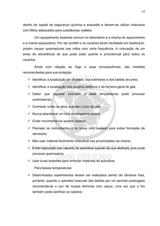 14
dentro da capela de segurança química e exaustão e devem-se utilizar máscaras
com filtros adequados para substâncias voláteis.
Um equipamento bastante comum no laboratório é a chama de aquecimento
e a manta aquecedora. Por ser portátil e os usuários terem facilidade em deslocá-lo,
podem causar queimaduras nas mãos com certa frequência. A colocação de um
aviso de advertência de que pode estar quente é providencial para todos os
usuários.
Ainda com relação ao fogo e suas consequências, são medidas
recomendadas para sua proteção:
Identificar a localização do chuveiro, dos extintores e dos baldes de areia;
Identificar a localização dos quadros elétricos e da torneira geral do gás;
Saber que aquecer produtos a altas temperaturas pode provocar
queimaduras;
Conhecer como se deve acender o bico de gás;
Nunca abandonar um bico ou lamparina acesa;
Evitar movimentá‐los quando acesos;
Flamejar os instrumentos e os tubos com cuidado para evitar formação de
aerossóis;
Não usar material facilmente inflamável nas proximidades da chama;
Evitar exposição aos vapores da autoclave quando de sua abertura, pois pode
provocar queimadura;
Usar luvas isolantes para remover materiais da autoclave.
Para baixas temperaturas:
Determinados experimentos devem ser realizados dentro de câmaras frias,
portanto, quando o operador executar tais tarefas por um período prolongado
recomenda-se o uso de roupas térmicas com capuz, uma vez que o frio
também pode danificar os cabelos;
 
