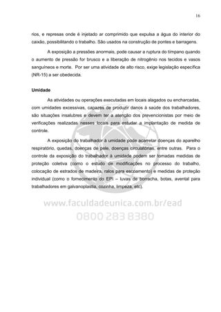 16
rios, e represas onde é injetado ar comprimido que expulsa a água do interior do
caixão, possibilitando o trabalho. São usados na construção de pontes e barragens.
A exposição a pressões anormais, pode causar a ruptura do tímpano quando
o aumento de pressão for brusco e a liberação de nitrogênio nos tecidos e vasos
sanguíneos e morte. Por ser uma atividade de alto risco, exige legislação específica
(NR-15) a ser obedecida.
Umidade
As atividades ou operações executadas em locais alagados ou encharcadas,
com umidades excessivas, capazes de produzir danos à saúde dos trabalhadores,
são situações insalubres e devem ter a atenção dos prevencionistas por meio de
verificações realizadas nesses locais para estudar a implantação de medida de
controle.
A exposição do trabalhador à umidade pode acarretar doenças do aparelho
respiratório, quedas, doenças de pele, doenças circulatórias, entre outras. Para o
controle da exposição do trabalhador à umidade podem ser tomadas medidas de
proteção coletiva (como o estudo de modificações no processo do trabalho,
colocação de estrados de madeira, ralos para escoamento) e medidas de proteção
individual (como o fornecimento do EPI – luvas de borracha, botas, avental para
trabalhadores em galvanoplastia, cozinha, limpeza, etc).
 