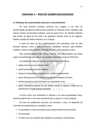 17
UNIDADE 4 – RISCOS QUÍMICOS/GASOSOS
4.1 Definição de contaminantes químicos e reconhecimento
Os mais diversos produtos químicos que chegam a nós vêm da
transformação de alguma matéria-prima presente na natureza como o petróleo, gás
natural, carvão; da biomassa (madeira, cana de açúcar etc.), de minerais retirados
das rochas; da água do mar (sal) e de depósitos naturais como os de salgema,
fosfato e enxofre de fontes naturais (o ar e a água).
A partir de cerca de dez matérias-primas são produzidos mais de vinte
produtos básicos, como o etileno, propeno, butadieno, benzeno, gás sintético,
acetileno, amônia, ácido sulfúrico, hidróxido de sódio (soda cáustica) e cloro.
Dos produtos básicos são obtidos mais de 300 intermediários que darão
origem às substâncias refinadas e aos produtos destinados ao consumidor final.
As substâncias químicas podem ser encontradas nas formas:
sólida (menor risco de contaminação);
poeira (pequenas partículas sólidas);
líquida (à temperatura ambiente, como ácidos e dissolventes);
vapor (fase gasosa de um material líquido em condições normais);
neblina (pequenas gotas de líquido em suspensão no ar);
gases (substância gasosa em seu estado natural ou líquida e sólida que se
transformam em gás quando aquecida).
A forma como uma substância é utilizada e as suas propriedades físico-
químicas determinam o risco que representa para a saúde e o meio ambiente.
No caso de substâncias químicas, por exemplo, o risco, vai depender de
uma série de características e condições, como:
A quantidade e o tipo de produto (suas características físico-químicas);
Da toxicidade;
O modo como os produtos são recebidos na empresa, armazenados;
 