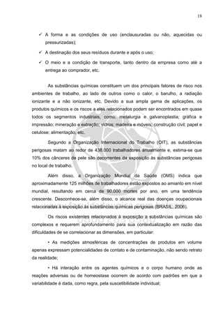 18
A forma e as condições de uso (enclausuradas ou não, aquecidas ou
pressurizadas);
A destinação dos seus resíduos durante e após o uso;
O meio e a condição de transporte, tanto dentro da empresa como até a
entrega ao comprador, etc.
As substâncias químicas constituem um dos principais fatores de risco nos
ambientes de trabalho, ao lado de outros como o calor, o barulho, a radiação
ionizante e a não ionizante, etc. Devido a sua ampla gama de aplicações, os
produtos químicos e os riscos a eles relacionados podem ser encontrados em quase
todos os segmentos industriais, como: metalurgia e galvanoplastia; gráfica e
impressão; mineração e extração; vidros; madeira e móveis; construção civil; papel e
celulose; alimentação, etc.
Segundo a Organização Internacional do Trabalho (OIT), as substâncias
perigosas matam ao redor de 438.000 trabalhadores anualmente e, estima-se que
10% dos cânceres de pele são decorrentes da exposição às substâncias perigosas
no local de trabalho.
Além disso, a Organização Mundial da Saúde (OMS) indica que
aproximadamente 125 milhões de trabalhadores estão expostos ao amianto em nível
mundial, resultando em cerca de 90.000 mortes por ano, em uma tendência
crescente. Desconhece-se, além disso, o alcance real das doenças ocupacionais
relacionadas à exposição às substâncias químicas perigosas (BRASIL, 2006).
Os riscos existentes relacionados à exposição a substâncias químicas são
complexos e requerem aprofundamento para sua contextualização em razão das
dificuldades de se correlacionar as dimensões, em particular:
• As medições atmosféricas de concentrações de produtos em volume
apenas expressam potencialidades de contato e de contaminação, não sendo retrato
da realidade;
• Há interação entre os agentes químicos e o corpo humano onde as
reações adversas ou de homeostase ocorrem de acordo com padrões em que a
variabilidade é dada, como regra, pela suscetibilidade individual;
 