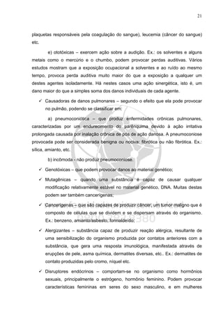 21
plaquetas responsáveis pela coagulação do sangue), leucemia (câncer do sangue)
etc.
e) ototóxicas – exercem ação sobre a audição. Ex.: os solventes e alguns
metais como o mercúrio e o chumbo, podem provocar perdas auditivas. Vários
estudos mostram que a exposição ocupacional a solventes e ao ruído ao mesmo
tempo, provoca perda auditiva muito maior do que a exposição a qualquer um
destes agentes isoladamente. Há nestes casos uma ação sinergética, isto é, um
dano maior do que a simples soma dos danos individuais de cada agente.
Causadoras de danos pulmonares – segundo o efeito que ela pode provocar
no pulmão, podendo se classificar em:
a) pneumoconiótica – que produz enfermidades crônicas pulmonares,
caracterizadas por um endurecimento do parênquima devido à ação irritativa
prolongada causada por inalação crônica de pós de ação danosa. A pneumoconiose
provocada pode ser considerada benigna ou nociva: fibrótica ou não fibrótica. Ex.:
sílica, amianto, etc.
b) incômoda - não produz pneumoconiose.
Genotóxicas – que podem provocar danos ao material genético;
Mutagênicas – quando uma substância é capaz de causar qualquer
modificação relativamente estável no material genético, DNA. Muitas destas
podem ser também cancerígenas;
Cancerígenas – que são capazes de produzir câncer, um tumor maligno que é
composto de células que se dividem e se dispersam através do organismo.
Ex.: benzeno, amianto/asbesto, formaldeído;
Alergizantes – substância capaz de produzir reação alérgica, resultante de
uma sensibilização do organismo produzida por contatos anteriores com a
substância, que gera uma resposta imunológica, manifestada através de
erupções de pele, asma química, dermatites diversas, etc.. Ex.: dermatites de
contato produzidas pelo cromo, níquel etc.
Disruptores endócrinos – comportam-se no organismo como hormônios
sexuais, principalmente o estrógeno, hormônio feminino. Podem provocar
características femininas em seres do sexo masculino, e em mulheres
 
