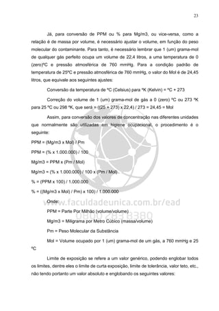 23
Já, para conversão de PPM ou % para Mg/m3, ou vice-versa, como a
relação é de massa por volume, é necessário ajustar o volume, em função do peso
molecular do contaminante. Para tanto, é necessário lembrar que 1 (um) grama-mol
de qualquer gás perfeito ocupa um volume de 22,4 litros, a uma temperatura de 0
(zero)ºC e pressão atmosférica de 760 mmHg. Para a condição padrão de
temperatura de 25ºC e pressão atmosférica de 760 mmHg, o valor do Mol é de 24,45
litros, que equivale aos seguintes ajustes:
Conversão da temperatura de ºC (Celsius) para ºK (Kelvin) = ºC + 273
Correção do volume de 1 (um) grama-mol de gás a 0 (zero) ºC ou 273 ºK
para 25 ºC ou 298 ºK, que será = ((25 + 273) x 22,4) / 273 = 24,45 = Mol
Assim, para conversão dos valores de concentração nas diferentes unidades
que normalmente são utilizadas em higiene ocupacional, o procedimento é o
seguinte:
PPM = (Mg/m3 x Mol) / Pm
PPM = (% x 1.000.000) / 100
Mg/m3 = PPM x (Pm / Mol)
Mg/m3 = (% x 1.000.000) / 100 x (Pm / Mol)
% = (PPM x 100) / 1.000.000
% = ((Mg/m3 x Mol) / Pm) x 100) / 1.000.000
Onde:
PPM = Parte Por Milhão (volume/volume)
Mg/m3 = Miligrama por Metro Cúbico (massa/volume)
Pm = Peso Molecular da Substância
Mol = Volume ocupado por 1 (um) grama-mol de um gás, a 760 mmHg e 25
ºC
Limite de exposição se refere a um valor genérico, podendo englobar todos
os limites, dentre eles o limite de curta exposição, limite de tolerância, valor teto, etc.,
não tendo portanto um valor absoluto e englobando os seguintes valores:
 