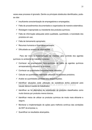 25
vezes esse processo é ignorado. Dentre os principais obstáculos identificados, pode-
se citar:
Insuficiente conscientização de empregadores e empregados;
Falta de procedimentos documentados e organizados de maneira sistemática;
Rotulagem inapropriada ou inexistente dos produtos químicos;
Falta de informação adequada sobre qualidade, quantidade, e toxicidade dos
produtos em uso;
Falta de treinamento apropriado;
Recursos humanos e financeiros escassos;
Dificuldade ao acesso de informações.
Para dar início a implementação de medidas para controle dos agentes
químicos no ambiente de trabalho é preciso:
Conhecer as propriedades físico-químicas de todos os agentes químicos
armazenados e utilizados na empresa;
Conhecer as quantidades frequentemente utilizadas;
Calcular as quantidades realmente utilizadas no processo produtivo;
Avaliar as quantidades perdidas e/ou desperdiçadas;
Identificar situações onde utilização da substância tenha potencial para
causar danos à saúde do trabalhador;
Identificar se há alternativa de substituição de produtos classificados como
muito tóxicos por produtos menos tóxicos;
Identificar meios de utilizar os produtos químicos de modo mais eficiente e
seguro;
Monitorar a implementação de ações para melhoria contínua das condições
de SST da empresa; e,
Quantificar os resultados alcançados.
 