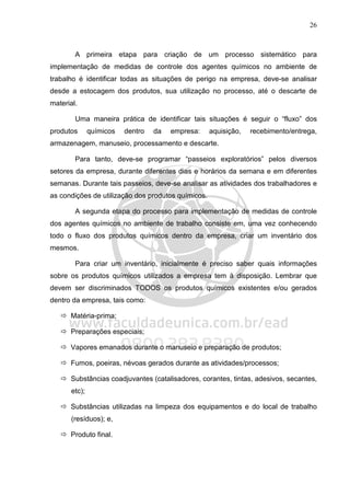 26
A primeira etapa para criação de um processo sistemático para
implementação de medidas de controle dos agentes químicos no ambiente de
trabalho é identificar todas as situações de perigo na empresa, deve-se analisar
desde a estocagem dos produtos, sua utilização no processo, até o descarte de
material.
Uma maneira prática de identificar tais situações é seguir o “fluxo” dos
produtos químicos dentro da empresa: aquisição, recebimento/entrega,
armazenagem, manuseio, processamento e descarte.
Para tanto, deve-se programar “passeios exploratórios” pelos diversos
setores da empresa, durante diferentes dias e horários da semana e em diferentes
semanas. Durante tais passeios, deve-se analisar as atividades dos trabalhadores e
as condições de utilização dos produtos químicos.
A segunda etapa do processo para implementação de medidas de controle
dos agentes químicos no ambiente de trabalho consiste em, uma vez conhecendo
todo o fluxo dos produtos químicos dentro da empresa, criar um inventário dos
mesmos.
Para criar um inventário, inicialmente é preciso saber quais informações
sobre os produtos químicos utilizados a empresa tem à disposição. Lembrar que
devem ser discriminados TODOS os produtos químicos existentes e/ou gerados
dentro da empresa, tais como:
Matéria-prima;
Preparações especiais;
Vapores emanados durante o manuseio e preparação de produtos;
Fumos, poeiras, névoas gerados durante as atividades/processos;
Substâncias coadjuvantes (catalisadores, corantes, tintas, adesivos, secantes,
etc);
Substâncias utilizadas na limpeza dos equipamentos e do local de trabalho
(resíduos); e,
Produto final.
 