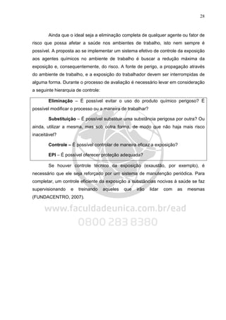 28
Ainda que o ideal seja a eliminação completa de qualquer agente ou fator de
risco que possa afetar a saúde nos ambientes de trabalho, isto nem sempre é
possível. A proposta ao se implementar um sistema efetivo de controle da exposição
aos agentes químicos no ambiente de trabalho é buscar a redução máxima da
exposição e, consequentemente, do risco. A fonte de perigo, a propagação através
do ambiente de trabalho, e a exposição do trabalhador devem ser interrompidas de
alguma forma. Durante o processo de avaliação é necessário levar em consideração
a seguinte hierarquia de controle:
Eliminação – É possível evitar o uso do produto químico perigoso? É
possível modificar o processo ou a maneira de trabalhar?
Substituição – É possível substituir uma substância perigosa por outra? Ou
ainda, utilizar a mesma, mas sob outra forma, de modo que não haja mais risco
inaceitável?
Controle – É possível controlar de maneira eficaz a exposição?
EPI – É possível oferecer proteção adequada?
Se houver controle técnico da exposição (exaustão, por exemplo), é
necessário que ele seja reforçado por um sistema de manutenção periódica. Para
completar, um controle eficiente da exposição a substâncias nocivas à saúde se faz
supervisionando e treinando aqueles que irão lidar com as mesmas
(FUNDACENTRO, 2007).
 