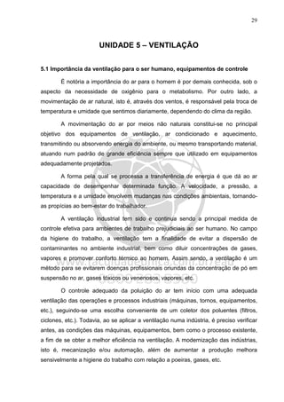 29
UNIDADE 5 – VENTILAÇÃO
5.1 Importância da ventilação para o ser humano, equipamentos de controle
É notória a importância do ar para o homem é por demais conhecida, sob o
aspecto da necessidade de oxigênio para o metabolismo. Por outro lado, a
movimentação de ar natural, isto é, através dos ventos, é responsável pela troca de
temperatura e umidade que sentimos diariamente, dependendo do clima da região.
A movimentação do ar por meios não naturais constitui-se no principal
objetivo dos equipamentos de ventilação, ar condicionado e aquecimento,
transmitindo ou absorvendo energia do ambiente, ou mesmo transportando material,
atuando num padrão de grande eficiência sempre que utilizado em equipamentos
adequadamente projetados.
A forma pela qual se processa a transferência de energia é que dá ao ar
capacidade de desempenhar determinada função. A velocidade, a pressão, a
temperatura e a umidade envolvem mudanças nas condições ambientais, tornando-
as propícias ao bem-estar do trabalhador.
A ventilação industrial tem sido e continua sendo a principal medida de
controle efetiva para ambientes de trabalho prejudiciais ao ser humano. No campo
da higiene do trabalho, a ventilação tem a finalidade de evitar a dispersão de
contaminantes no ambiente industrial, bem como diluir concentrações de gases,
vapores e promover conforto térmico ao homem. Assim sendo, a ventilação é um
método para se evitarem doenças profissionais oriundas da concentração de pó em
suspensão no ar, gases tóxicos ou venenosos, vapores, etc.
O controle adequado da poluição do ar tem início com uma adequada
ventilação das operações e processos industriais (máquinas, tornos, equipamentos,
etc.), seguindo-se uma escolha conveniente de um coletor dos poluentes (filtros,
ciclones, etc.). Todavia, ao se aplicar a ventilação numa indústria, é preciso verificar
antes, as condições das máquinas, equipamentos, bem como o processo existente,
a fim de se obter a melhor eficiência na ventilação. A modernização das indústrias,
isto é, mecanização e/ou automação, além de aumentar a produção melhora
sensivelmente a higiene do trabalho com relação a poeiras, gases, etc.
 