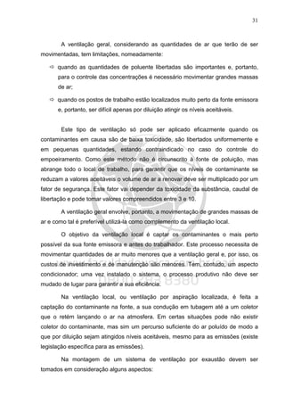31
A ventilação geral, considerando as quantidades de ar que terão de ser
movimentadas, tem limitações, nomeadamente:
quando as quantidades de poluente libertadas são importantes e, portanto,
para o controle das concentrações é necessário movimentar grandes massas
de ar;
quando os postos de trabalho estão localizados muito perto da fonte emissora
e, portanto, ser difícil apenas por diluição atingir os níveis aceitáveis.
Este tipo de ventilação só pode ser aplicado eficazmente quando os
contaminantes em causa são de baixa toxicidade, são libertados uniformemente e
em pequenas quantidades, estando contraindicado no caso do controle do
empoeiramento. Como este método não é circunscrito à fonte de poluição, mas
abrange todo o local de trabalho, para garantir que os níveis de contaminante se
reduzam a valores aceitáveis o volume de ar a renovar deve ser multiplicado por um
fator de segurança. Este fator vai depender da toxicidade da substância, caudal de
libertação e pode tomar valores compreendidos entre 3 e 10.
A ventilação geral envolve, portanto, a movimentação de grandes massas de
ar e como tal é preferível utilizá-la como complemento da ventilação local.
O objetivo da ventilação local é captar os contaminantes o mais perto
possível da sua fonte emissora e antes do trabalhador. Este processo necessita de
movimentar quantidades de ar muito menores que a ventilação geral e, por isso, os
custos de investimento e de manutenção são menores. Tem, contudo, um aspecto
condicionador; uma vez instalado o sistema, o processo produtivo não deve ser
mudado de lugar para garantir a sua eficiência.
Na ventilação local, ou ventilação por aspiração localizada, é feita a
captação do contaminante na fonte, a sua condução em tubagem até a um coletor
que o retém lançando o ar na atmosfera. Em certas situações pode não existir
coletor do contaminante, mas sim um percurso suficiente do ar poluído de modo a
que por diluição sejam atingidos níveis aceitáveis, mesmo para as emissões (existe
legislação específica para as emissões).
Na montagem de um sistema de ventilação por exaustão devem ser
tomados em consideração alguns aspectos:
 