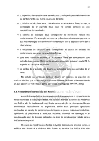 32
o dispositivo de captação deve ser colocado o mais perto possível da emissão
do contaminante e de forma envolvente da fonte;
o trabalhador não deve estar colocado entre a captação e a fonte, ou seja, a
deslocação do ar aspirado deve estar no sentido contrário às vias
respiratórias do trabalhador;
o sistema de aspiração deve corresponder ao movimento natural dos
contaminantes. Por exemplo, no caso de poluentes mais densos que o ar, a
sua movimentação é no sentido descendente por isso a aspiração deve ser a
nível inferior;
a velocidade de captação deve corresponder ao caudal de emissão do
contaminante e às suas características físicas;
para uma captação eficiente, o ar aspirado deve ser compensado com
entrada de ar exterior. Recomenda-se que o ar entrado tenha um caudal 10 %
superior ao caudal de aspiração;
as saídas de ar poluído não devem ser colocadas perto das entradas do ar
novo.
No estudo da ventilação também devem ser cobertos os aspectos de
conforto térmico, que podem obrigar a tratamento do ar insuflado, e de correntes de
ar, que podem ser remediadas com a colocação de anteparos (MAYAN, 2012).
5.3 A importância da mecânica dos fluidos
A mecânica dos fluidos é o ramo da mecânica que estuda o comportamento
físico dos fluidos e suas propriedades. Os aspectos teóricos e práticos da mecânica
dos fluidos são de fundamental importância para a solução de diversos problemas
encontrados habitualmente na engenharia, sendo suas principais aplicações
destinadas ao estudo de escoamentos de líquidos e gases, máquinas hidráulicas,
aplicações de pneumática e hidráulica industrial, sistemas de ventilação e ar
condicionado além de diversas aplicações na área de aerodinâmica voltada para a
indústria aeroespacial.
O estudo da mecânica dos fluidos é dividido basicamente em dois ramos, a
estática dos fluidos e a dinâmica dos fluidos. A estática dos fluidos trata das
 