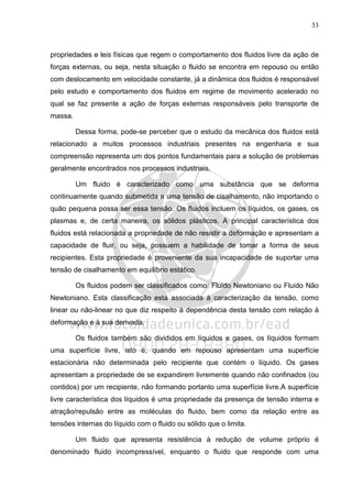 33
propriedades e leis físicas que regem o comportamento dos fluidos livre da ação de
forças externas, ou seja, nesta situação o fluido se encontra em repouso ou então
com deslocamento em velocidade constante, já a dinâmica dos fluidos é responsável
pelo estudo e comportamento dos fluidos em regime de movimento acelerado no
qual se faz presente a ação de forças externas responsáveis pelo transporte de
massa.
Dessa forma, pode-se perceber que o estudo da mecânica dos fluidos está
relacionado a muitos processos industriais presentes na engenharia e sua
compreensão representa um dos pontos fundamentais para a solução de problemas
geralmente encontrados nos processos industriais.
Um fluido é caracterizado como uma substância que se deforma
continuamente quando submetida a uma tensão de cisalhamento, não importando o
quão pequena possa ser essa tensão. Os fluidos incluem os líquidos, os gases, os
plasmas e, de certa maneira, os sólidos plásticos. A principal característica dos
fluidos está relacionada a propriedade de não resistir a deformação e apresentam a
capacidade de fluir, ou seja, possuem a habilidade de tomar a forma de seus
recipientes. Esta propriedade é proveniente da sua incapacidade de suportar uma
tensão de cisalhamento em equilíbrio estático.
Os fluidos podem ser classificados como: Fluido Newtoniano ou Fluido Não
Newtoniano. Esta classificação está associada à caracterização da tensão, como
linear ou não-linear no que diz respeito à dependência desta tensão com relação à
deformação e à sua derivada.
Os fluidos também são divididos em líquidos e gases, os líquidos formam
uma superfície livre, isto é, quando em repouso apresentam uma superfície
estacionária não determinada pelo recipiente que contém o líquido. Os gases
apresentam a propriedade de se expandirem livremente quando não confinados (ou
contidos) por um recipiente, não formando portanto uma superfície livre.A superfície
livre característica dos líquidos é uma propriedade da presença de tensão interna e
atração/repulsão entre as moléculas do fluido, bem como da relação entre as
tensões internas do líquido com o fluido ou sólido que o limita.
Um fluido que apresenta resistência à redução de volume próprio é
denominado fluido incompressível, enquanto o fluido que responde com uma
 
