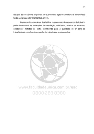 34
redução de seu volume próprio ao ser submetido a ação de uma força é denominado
fluido compressível (RODRIGUES, 2010).
Conhecendo a mecânica dos fluidos, o engenheiro de segurança do trabalho
pode dimensionar as instalações de ventilação, selecionar, analisar os sistemas,
estabelecer métodos de teste, contribuindo para a qualidade do ar para os
trabalhadores e melhor desempenho de máquinas e equipamentos.
 