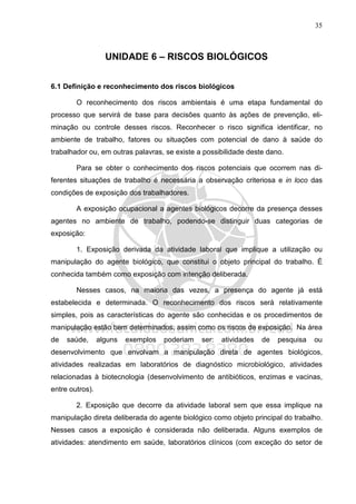 35
UNIDADE 6 – RISCOS BIOLÓGICOS
6.1 Definição e reconhecimento dos riscos biológicos
O reconhecimento dos riscos ambientais é uma etapa fundamental do
processo que servirá de base para decisões quanto às ações de prevenção, eli-
minação ou controle desses riscos. Reconhecer o risco significa identificar, no
ambiente de trabalho, fatores ou situações com potencial de dano à saúde do
trabalhador ou, em outras palavras, se existe a possibilidade deste dano.
Para se obter o conhecimento dos riscos potenciais que ocorrem nas di-
ferentes situações de trabalho é necessária a observação criteriosa e in loco das
condições de exposição dos trabalhadores.
A exposição ocupacional a agentes biológicos decorre da presença desses
agentes no ambiente de trabalho, podendo-se distinguir duas categorias de
exposição:
1. Exposição derivada da atividade laboral que implique a utilização ou
manipulação do agente biológico, que constitui o objeto principal do trabalho. É
conhecida também como exposição com intenção deliberada.
Nesses casos, na maioria das vezes, a presença do agente já está
estabelecida e determinada. O reconhecimento dos riscos será relativamente
simples, pois as características do agente são conhecidas e os procedimentos de
manipulação estão bem determinados, assim como os riscos de exposição. Na área
de saúde, alguns exemplos poderiam ser: atividades de pesquisa ou
desenvolvimento que envolvam a manipulação direta de agentes biológicos,
atividades realizadas em laboratórios de diagnóstico microbiológico, atividades
relacionadas à biotecnologia (desenvolvimento de antibióticos, enzimas e vacinas,
entre outros).
2. Exposição que decorre da atividade laboral sem que essa implique na
manipulação direta deliberada do agente biológico como objeto principal do trabalho.
Nesses casos a exposição é considerada não deliberada. Alguns exemplos de
atividades: atendimento em saúde, laboratórios clínicos (com exceção do setor de
 