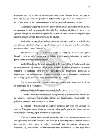 39
enquanto que outros são de distribuição mais ampla. Dessa forma, um agente
biológico que seja mais frequente em determinada região deve ser considerado no
reconhecimento de riscos dos serviços de saúde localizados naquela região.
As características do serviço de saúde envolvem as atividades desenvovidas
no serviço e o perfil da população atendida. Em relação à atividade do serviço, os
agentes biológicos presentes na pediatria podem ser bem diferentes daqueles que
ocorrem em um serviço de atendimento de adultos.
As fontes de exposição incluem pessoas, animais, objetos ou substâncias
que abrigam agentes biológicos, a partir dos quais torna-se possível a transmissão a
um hospedeiro ou a um reservatório.
Reservatório é a pessoa, animal, objeto ou substância no qual um agente
biológico pode persistir, manter sua viabilidade, crescer ou multiplicar-se, de modo a
poder ser transmitido a um hospedeiro.
A identificação da fonte de exposição e do reservatório é fundamental para
se estabelecerem as medidas de proteção a serem adotadas. Exemplos: o uso de
máscara de proteção para doentes portadores de tuberculose pulmonar, a
higienização das mãos após procedimentos como a troca de fraldas em unidades de
neonatologia para diminuir o risco de transmissão de hepatite A.
Via de transmissão é o percurso feito pelo agente biológico a partir da fonte
de exposição até o hospedeiro.
A transmissão pode ocorrer das seguintes formas:
1. Direta – transmissão do agente biológico sem a intermediação de veículos
ou vetores. Exemplos: transmissão aérea por bioaerossóis, transmissão por
gotículas e contato com a mucosa dos olhos;
2. Indireta – transmissão do agente biológico por meio de veículos ou
vetores. Exemplos: transmissão por meio de mãos, perfurocortantes, luvas, roupas,
instrumentos, vetores, água, alimentos e superfícies.
Vias de entrada são os tecidos ou órgãos por onde um agente penetra em
um organismo, podendo ocasionar uma doença. A entrada pode ser por via cutânea
(por contato direto com a pele), parenteral (por inoculação intravenosa,
intramuscular, subcutânea), por contato direto com as mucosas, por via respiratória
 