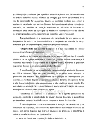 40
(por inalação) e por via oral (por ingestão). A identificação das vias de transmissão e
de entrada determina quais a medidas de proteção que devem ser adotadas. Se a
via de transmissão for sanguínea, devem ser adotadas medidas que evitem o
contato do trabalhador com sangue. No caso de transmissão via aérea, gotículas ou
aerossóis, as medidas de proteção consistem na utilização de barreiras ou
obstáculos entre a fonte de exposição e o trabalhador (exemplos: adoção de sistema
de ar com pressão negativa, isolamento do paciente e uso de máscaras).
Transmissibilidade é a capacidade de transmissão de um agente a um
hospedeiro. O período de transmissibilidade corresponde ao intervalo de tempo
durante o qual um organismo pode transmitir um agente biológico.
Patogenicidade dos agentes biológicos é a sua capacidade de causar
doença em um hospedeiro suscetível.
Virulência é o grau de agressividade de um agente biológico, isto é, uma alta
virulência de um agente pode levar a uma forma grave ou fatal de uma doença. A
virulência relaciona-se à capacidade de o agente invadir, manter-se e proliferar,
superar as defesas e, em alguns casos, produzir toxinas.
A identificação da transmissibilidade, patogenicidade e virulência do agente
no PPRA determina, além de quais medidas de proteção serão adotadas, a
prioridade das mesmas. Na possibilidade de exposição ao meningococo, por
exemplo, as medidas de proteção devem ser adotadas de forma emergencial devido
à alta transmissibilidade, alta patogenicidade e alta virulência desse agente. Por
outro lado, na exposição ao vírus da influenza, as medidas de proteção são menos
emergenciais devido à baixa virulência do agente.
Persistência no ambiente é a capacidade de o agente permanecer no
ambiente, mantendo a possibilidade de causar doença. Exemplo: a persistência
prolongada do vírus da hepatite B quando comparada àquela do vírus HIV.
É muito importante conhecer e descrever a situação de trabalho que pode
influenciar na segurança, na saúde ou no bem-estar do trabalhador do serviço de
saúde, bem como daqueles que exercem atividades de promoção e assistência à
saúde e, para tanto, devem ser considerados:
aspectos físicos e de organização do local de trabalho; e,
 
