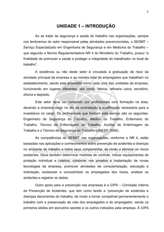 5
UNIDADE 1 – INTRODUÇÃO
Ao se tratar da segurança e saúde do trabalho nas organizações, sempre
nos lembramos do setor responsável pelas atividades prevencionistas, o SESMT –
Serviço Especializado em Engenharia de Segurança e em Medicina do Trabalho –
que segundo a Norma Regulamentadora NR 4 do Ministério do Trabalho, possui “a
finalidade de promover a saúde e proteger a integridade do trabalhador no local de
trabalho”.
A existência ou não deste setor é vinculada à graduação de risco da
atividade principal da empresa e ao número total de empregados que trabalham no
estabelecimento, sendo este entendido como cada uma das unidades da empresa,
funcionando em lugares diferentes, tais como: fábrica, refinaria usina, escritório,
oficina e depósito.
Este setor deve ser composto por profissionais com formação na área,
devendo a empresa exigir no ato da contratação a qualificação necessária para a
investidura no cargo. Os profissionais que formam este serviço são os seguintes:
Engenheiro de Segurança do Trabalho, Médico do Trabalho, Enfermeiro do
Trabalho, Técnico de Enfermagem do Trabalho, Auxiliar de Enfermagem do
Trabalho e o Técnico de Segurança do Trabalho (UNESP, 2006).
As competências do SESMT nas organizações, conforme a NR 4, estão
baseadas nas aplicações e conhecimentos sobre prevenção de acidentes e doenças
no ambiente de trabalho e todos seus componentes, de modo a eliminar os riscos
existentes. Deve também determinar medidas de controle, indicar equipamentos de
proteção individual e coletiva, colaborar nos projetos e implantação de novas
tecnologias da empresa, promover atividades de conscientização, educação e
orientação, esclarecer e conscientizar os empregados dos riscos, analisar os
acidentes e registrar os dados.
Outro apoio para a prevenção nas empresas é a CIPA – Comissão Interna
de Prevenção de Acidentes, que tem como tarefa a “prevenção de acidentes e
doenças decorrentes do trabalho, de modo a tornar compatível permanentemente o
trabalho com a preservação da vida dos empregados e do empregador, sendo os
primeiros eleitos em escrutínio secreto e os outros indicados pela empresa. À CIPA
 
