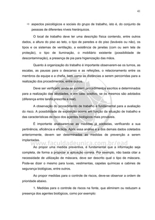 41
aspectos psicológicos e sociais do grupo de trabalho, isto é, do conjunto de
pessoas de diferentes níveis hierárquicos.
O local de trabalho deve ter uma descrição física contendo, entre outros
dados, a altura do piso ao teto, o tipo de paredes e do piso (laváveis ou não), os
tipos e os sistemas de ventilação, a existência de janelas (com ou sem tela de
proteção), o tipo de iluminação, o mobiliário existente (possibilidade de
descontaminação), a presença de pia para higienização das mãos.
Quanto à organização do trabalho é importante observarem-se os turnos, as
escalas, as pausas para o descanso e as refeições, o relacionamento entre os
membros da equipe e a chefia, bem como as distâncias a serem percorridas para a
realização dos procedimentos, entre outros.
Deve ser verificado ainda se existem procedimentos escritos e determinados
para a realização das atividades, e em caso positivo, se os mesmos são adotados
(diferença entre tarefa prescrita e real).
A observação do procedimento de trabalho é fundamental para a avaliação
do risco. A possibilidade de exposição ocorre em função da situação de trabalho e
das características de risco dos agentes biológicos mais prováveis.
É importante analisarem-se as medidas já adotadas, verificando a sua
pertinência, eficiência e eficácia. Após essa análise e a dos demais dados coletados
anteriormente, devem ser determinadas as medidas de prevenção a serem
implantadas.
Ao propor uma medida preventiva, é fundamental que a informação seja
completa, de forma a propiciar a aplicação correta. Por exemplo, não basta citar a
necessidade de utilização de máscara, deve ser descrito qual o tipo de máscara.
Pode-se dizer o mesmo para luvas, vestimentas, capelas químicas e cabines de
segurança biológicas, entre outros.
Ao propor medidas para o controle de riscos, deve-se observar a ordem de
prioridade abaixo.
1. Medidas para o controle de riscos na fonte, que eliminem ou reduzam a
presença dos agentes biológicos, como por exemplo:
 
