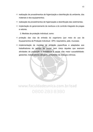 43
realização de procedimentos de higienização e desinfecção do ambiente, dos
materiais e dos equipamentos;
realização de procedimentos de higienização e desinfecção das vestimentas;
implantação do gerenciamento de resíduos e do controle integrado de pragas
e vetores.
3. Medidas de proteção individual, como:
proteção das vias de entrada do organismo (por meio do uso de
Equipamentos de Proteção Individual - EPI): respiratória, pele, mucosas;
implementação de medidas de proteção específicas e adaptadas aos
trabalhadores do serviço de saúde, bem como àqueles que exercem
atividades de promoção e assistência à saúde com maior suscetibilidade:
gestantes, trabalhadores alérgicos, portadores de doenças crônicas.
 