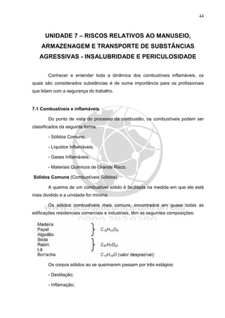 44
UNIDADE 7 – RISCOS RELATIVOS AO MANUSEIO,
ARMAZENAGEM E TRANSPORTE DE SUBSTÂNCIAS
AGRESSIVAS - INSALUBRIDADE E PERICULOSIDADE
Conhecer e entender toda a dinâmica dos combustíveis inflamáveis, os
quais são considerados substâncias é de suma importância para os profissionais
que lidam com a segurança do trabalho.
7.1 Combustíveis e inflamáveis
Do ponto de vista do processo da combustão, os combustíveis podem ser
classificados da seguinte forma:
- Sólidos Comuns;
- Líquidos Inflamáveis;
- Gases Inflamáveis;
- Materiais Químicos de Grande Risco.
Sólidos Comuns (Combustíveis Sólidos)
A queima de um combustível sólido é facilitada na medida em que ele está
mais dividido e a umidade for mínima.
Os sólidos combustíveis mais comuns, encontrados em quase todas as
edificações residenciais comerciais e industriais, têm as seguintes composições:
Os corpos sólidos ao se queimarem passam por três estágios:
- Destilação;
- Inflamação;
 