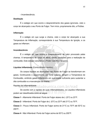 45
- Incandescência.
Destilação
É o estágio em que ocorre o desprendimento dos gases ignicíveis, visto o
corpo ter alcançado o seu Ponto de Fulgor. Tem início, propriamente dito, a Pirólise.
Inflamação
É o estágio em que surge a chama, visto o corpo ter alcançado a sua
Temperatura de Inflamação, correspondente à sua Temperatura de Ignição, e os
gases se inflamam.
Incandescência
É o estágio em que ocorre o desprendimento de calor provocado pelas
chamas. A temperatura do corpo se eleva, dando condições para a realização da
combustão. Este estágio caracteriza o Poder Calorífico do corpo.
Líquidos Inflamáveis (Combustíveis Líquidos)
Os corpos líquidos ao alcançarem seu Ponto de Fulgor se transformam em
gases. Continuando o aquecimento, por fonte externa, atingem a Temperatura de
Combustão, emitindo gases inflamáveis em quantidade suficiente para sustentar a
dita combustão e a manutenção da chama.
Rapidez de Inflamabilidade
De acordo com a rapidez de suas inflamabilidades, os Líquidos Inflamáveis
podem ser classificados como se segue:
Classe 1 - Altamente Inflamável. Ponto de Fulgor abaixo de (- )5°C ou 23°F.
Classe 2 - Inflamável. Ponto de Fulgor de (- )5°C ou 23°F até 21°C ou 70°F.
Classe 3 - Pouco Inflamável. Ponto de Fulgor acima de 21°C ou 70°F até 93°C ou
200°F.
Classe 4 - Não Inflamável. Ponto de Fulgor acima de 93°C ou 200°F.
 