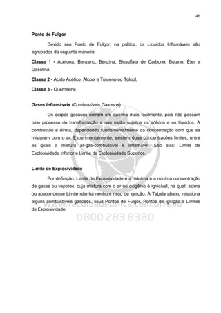 46
Ponto de Fulgor
Devido seu Ponto de Fulgor, na prática, os Líquidos Inflamáveis são
agrupados da seguinte maneira:
Classe 1 - Acetona, Benzeno, Benzina, Bissulfato de Carbono, Butano, Éter e
Gasolina.
Classe 2 - Ácido Acético, Álcool e Tolueno ou Toluol.
Classe 3 - Querosene.
Gases Inflamáveis (Combustíveis Gasosos)
Os corpos gasosos entram em queima mais facilmente, pois não passam
pelo processo de transformação a que estão sujeitos os sólidos e os líquidos. A
combustão é direta, dependendo fundamentalmente da concentração com que se
misturam com o ar. Experimentalmente, existem duas concentrações limites, entre
as quais a mistura ar-gás-combustível é inflamável. São elas: Limite de
Explosividade Inferior e Limite de Explosividade Superior.
Limite de Explosividade
Por definição, Limite de Explosividade é a máxima e a mínima concentração
de gases ou vapores, cuja mistura com o ar ou oxigênio é ignicível, na qual, acima
ou abaixo desse Limite não há nenhum risco de ignição. A Tabela abaixo relaciona
alguns combustíveis gasosos, seus Pontos de Fulgor, Pontos de Ignição e Limites
de Explosividade.
 