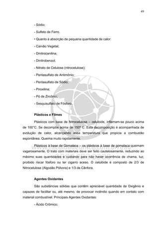 49
- Sódio;
- Sulfeto de Ferro.
• Quanto à absorção de pequena quantidade de calor:
- Carvão Vegetal;
- Dinitrocanilina;
- Dinitrobenzol;
- Nitrato de Celulose (nitrocelulose);
- Pentasulfato de Antimônio;
- Pentasulfato de Sódio;
- Piroxilina;
- Pó de Zircônio;
- Sesquisulfato de Fósforo.
Plásticos e Filmes
Plásticos com base de Nitrocelulose – celuloide, inflamam-se pouco acima
de 100°C. Se decompõe acima de 150º C. Esta decomposição é acompanhada de
evolução de calor, alcançando essa temperatura que propicia a combustão
espontânea. Queima muito rapidamente.
Plásticos à base de Gomalaca – os plásticos à base de gomalaca queimam
vagarosamente. O trato com materiais deve ser feito cautelosamente, reduzindo ao
máximo suas quantidades e cuidando para não haver ocorrência de chama, luz;
proibido riscar fósforo ou ter cigarro aceso. O celulóide é composto de 2/3 de
Nitrocelulose (Algodão Pólvora) e 1/3 de Cânfora.
Agentes Oxidantes
São substâncias sólidas que contêm apreciável quantidade de Oxigênio e
capazes de facilitar ou, até mesmo, de provocar incêndio quando em contato com
material combustível. Principais Agentes Oxidantes:
- Ácido Crômico;
 