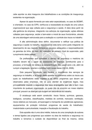 6
cabe apontar os atos inseguros dos trabalhadores e as condições de insegurança
existentes na organização.
Apesar do apoio fornecido por este setor especializado, no caso do SESMT,
e orientador, no caso da CIPA, verifica-se a necessidade da criação de uma cultura
organizacional que seja voltada para a segurança e saúde. A ideia deve partir da
alta gerência da empresa, integrando nos esforços da organização, ações efetivas
voltadas para segurança, saúde e bem-estar e moral de seus funcionários, através
de uma abordagem estruturada para a avaliação e o controle dos riscos no trabalho.
A alta administração deve definir, documentar e ratificar sua política de
segurança e saúde no trabalho, reconhecendo este tema como parte integrante do
desempenho de seu negócio, fornecendo recursos adequados e responsabilizando
os gerentes de linha, do mais alto executivo ao primeiro nível de supervisão, pelo
cumprimento desta política.
Os profissionais que compõem o serviço de segurança e medicina do
trabalho devem ter o papel de assessores da empresa, contribuindo para o
processo, a formação de ideias e a conscientização. Seu papel será o de, além de
cumprir a legislação, orientar e contribuir com novas ideias (SILVA, 2008).
Esta pequena introdução vem mostrar a importância dos serviços de
segurança no trabalho, e ao longo desta apostila discorreremos sobre os riscos aos
quais os trabalhadores estão sujeitos e os vários programas que devem ser
observados pelas empresas, não só para atender às exigências legais, mas
principalmente visando a segurança dos seus empregados que são o bem mais
importante de qualquer organização, os quais irão de encontro ao nosso objetivo
principal: prevenir as doenças que surgem em decorrência do trabalho.
O arcabouço está assim construído: riscos físicos, químicos, gasosos,
biológicos, conceitos, classificações, medidas de controle, manuseio; ventilação;
riscos relativos ao manuseio, armazenagem e transporte de substâncias agressivas;
equipamentos de proteção individual; programas de saúde do trabalhador;
insalubridade e periculosidade; inspeção e fiscalização do trabalho.
Esta apostila não é uma obra inédita, trata-se de uma compilação de autores
e temas ligados aos programas que existem na área de medicina e segurança no
trabalho e tomamos o cuidado de disponibilizar ao final da mesma, várias
 