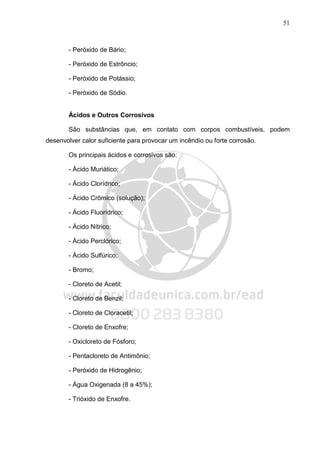 51
- Peróxido de Bário;
- Peróxido de Estrôncio;
- Peróxido de Potássio;
- Peróxido de Sódio.
Ácidos e Outros Corrosivos
São substâncias que, em contato com corpos combustíveis, podem
desenvolver calor suficiente para provocar um incêndio ou forte corrosão.
Os principais ácidos e corrosivos são:
- Ácido Muriático;
- Ácido Clorídrico;
- Ácido Crômico (solução);
- Ácido Fluorídrico;
- Ácido Nítrico;
- Ácido Perclórico;
- Ácido Sulfúrico;
- Bromo;
- Cloreto de Acetil;
- Cloreto de Benzil;
- Cloreto de Cloracetil;
- Cloreto de Enxofre;
- Oxicloreto de Fósforo;
- Pentacloreto de Antimônio;
- Peróxido de Hidrogênio;
- Água Oxigenada (8 a 45%);
- Trióxido de Enxofre.
 