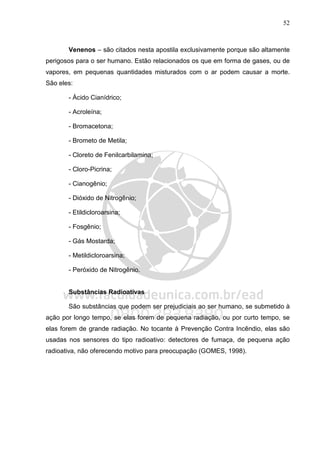 52
Venenos – são citados nesta apostila exclusivamente porque são altamente
perigosos para o ser humano. Estão relacionados os que em forma de gases, ou de
vapores, em pequenas quantidades misturados com o ar podem causar a morte.
São eles:
- Ácido Cianídrico;
- Acroleína;
- Bromacetona;
- Brometo de Metila;
- Cloreto de Fenilcarbilamina;
- Cloro-Picrina;
- Cianogênio;
- Dióxido de Nitrogênio;
- Etildicloroarsina;
- Fosgênio;
- Gás Mostarda;
- Metildicloroarsina;
- Peróxido de Nitrogênio.
Substâncias Radioativas
São substâncias que podem ser prejudiciais ao ser humano, se submetido à
ação por longo tempo, se elas forem de pequena radiação, ou por curto tempo, se
elas forem de grande radiação. No tocante à Prevenção Contra Incêndio, elas são
usadas nos sensores do tipo radioativo: detectores de fumaça, de pequena ação
radioativa, não oferecendo motivo para preocupação (GOMES, 1998).
 