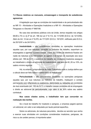 53
7.2 Riscos relativos ao manuseio, armazenagem e transporte de substâncias
agressivas
A legislação que rege as condições de insalubridade e de periculosidade são
as NR 15 – Atividades e Operações Insalubres e a NR 16 – Atividades e Operações
Perigosas e o Decreto nº 9967/06.
No caso dos servidores públicos civis da União, temos respaldo nos artigos
68,69 e 70 e o § 2º do art. 186 da Lei nº 8.112, de 11/12/90 (D.O.U. de 12/12/90).
Além do Art. 12 da Lei nº 8.270, de 17/12/91 (D.O.U. 19/12/91, retificado pelo D.O.U.
de 20/12/91 e de 24/12/91).
Insalubridade – são consideradas atividades ou operações insalubres
aquelas que, por sua natureza, condição ou métodos de trabalho, exponham os
empregados a agentes nocivos à saúde, acima dos limites de tolerância fixados em
razão da natureza e da intensidade do agente e do tempo de exposição aos seus
efeitos (art. 189 da CLT); o exercício do trabalho em condições insalubres assegura
ao trabalhador o direito ao adicional de insalubridade, que será de 40, 20 ou 10%, do
salário mínimo regional.
Há, no entanto, jurisprudência de Ação Trabalhista onde a Justiça define que
o cálculo deve ser feito sobre o salário-base do trabalhador.
Periculosidade – são consideradas atividades ou operações perigosas
aquelas que, por sua natureza ou métodos de trabalho, impliquem o contato
permanente com inflamáveis ou explosivos, eletricidade ou radiações em condições
de risco acentuado (art. 193 da CLT); o trabalho nessas condições dá ao empregado
o direito ao adicional de periculosidade, cujo valor é de 30% sobre seu salário
contratual.
Nos casos citados acima, o trabalhador tem que concordar na
realização das tarefas.
Se o local de trabalho for insalubre e perigoso, a empresa pagará apenas
um adicional, em valor a ser estipulado por laudo pericial específico.
Sobre os adicionais, de natureza pecuniária, devidos ao servidor que venha
a exercer suas atividades em condições consideradas insalubres, perigosas, de
risco ou de caráter penoso, é importante saber:
 