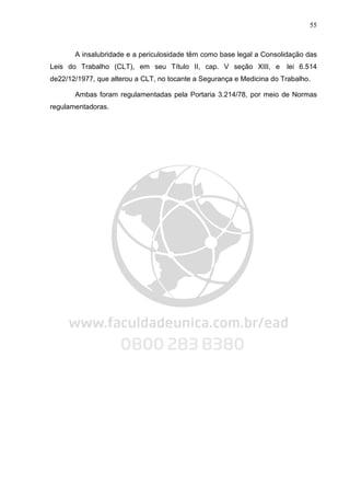 55
A insalubridade e a periculosidade têm como base legal a Consolidação das
Leis do Trabalho (CLT), em seu Título II, cap. V seção XIII, e lei 6.514
de22/12/1977, que alterou a CLT, no tocante a Segurança e Medicina do Trabalho.
Ambas foram regulamentadas pela Portaria 3.214/78, por meio de Normas
regulamentadoras.
 