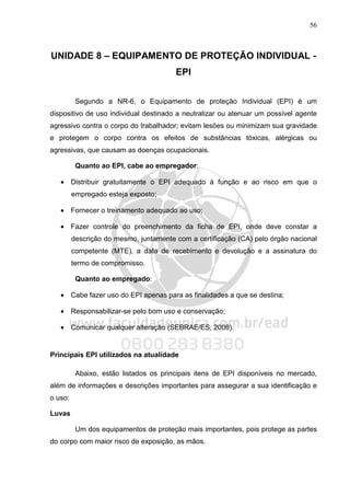 56
UNIDADE 8 – EQUIPAMENTO DE PROTEÇÃO INDIVIDUAL -
EPI
Segundo a NR-6, o Equipamento de proteção Individual (EPI) é um
dispositivo de uso individual destinado a neutralizar ou atenuar um possível agente
agressivo contra o corpo do trabalhador; evitam lesões ou minimizam sua gravidade
e protegem o corpo contra os efeitos de substâncias tóxicas, alérgicas ou
agressivas, que causam as doenças ocupacionais.
Quanto ao EPI, cabe ao empregador:
• Distribuir gratuitamente o EPI adequado à função e ao risco em que o
empregado esteja exposto;
• Fornecer o treinamento adequado ao uso;
• Fazer controle do preenchimento da ficha de EPI, onde deve constar a
descrição do mesmo, juntamente com a certificação (CA) pelo órgão nacional
competente (MTE), a data de recebimento e devolução e a assinatura do
termo de compromisso.
Quanto ao empregado:
• Cabe fazer uso do EPI apenas para as finalidades a que se destina;
• Responsabilizar-se pelo bom uso e conservação;
• Comunicar qualquer alteração (SEBRAE/ES, 2008).
Principais EPI utilizados na atualidade
Abaixo, estão listados os principais itens de EPI disponíveis no mercado,
além de informações e descrições importantes para assegurar a sua identificação e
o uso:
Luvas
Um dos equipamentos de proteção mais importantes, pois protege as partes
do corpo com maior risco de exposição, as mãos.
 